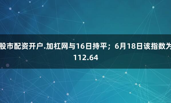 股市配资开户.加杠网与16日持平；6月18日该指数为112.64