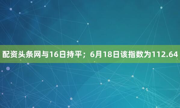 配资头条网与16日持平；6月18日该指数为112.64