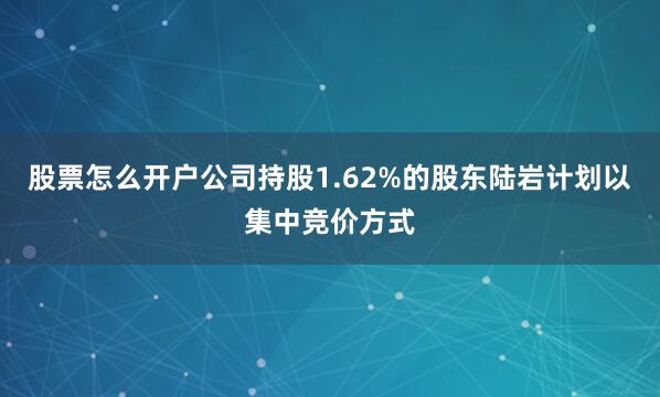 股票怎么开户公司持股1.62%的股东陆岩计划以集中竞价方式