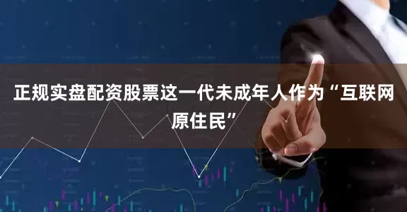 正规实盘配资股票　　这一代未成年人作为“互联网原住民”