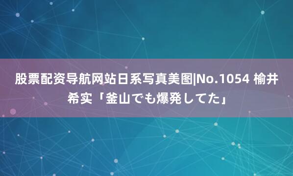 股票配资导航网站日系写真美图|No.1054 榆井希实「釜山でも爆発してた」