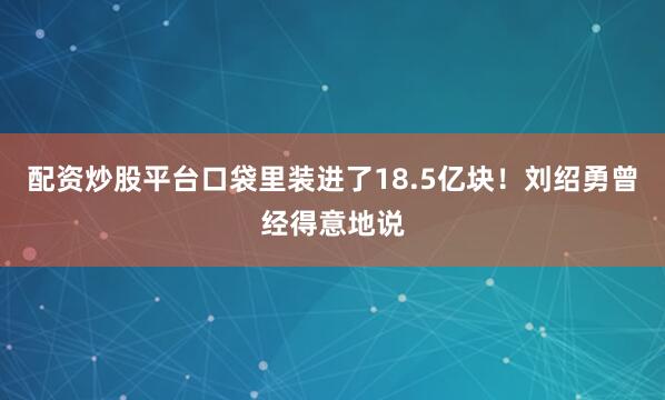 配资炒股平台口袋里装进了18.5亿块！刘绍勇曾经得意地说