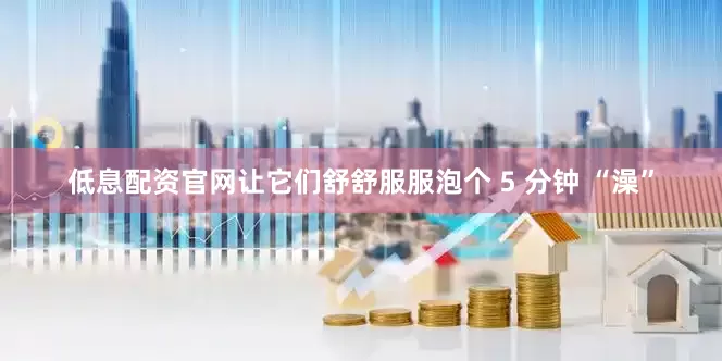 低息配资官网让它们舒舒服服泡个 5 分钟 “澡”