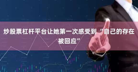 炒股票杠杆平台让她第一次感受到 “自己的存在被回应”