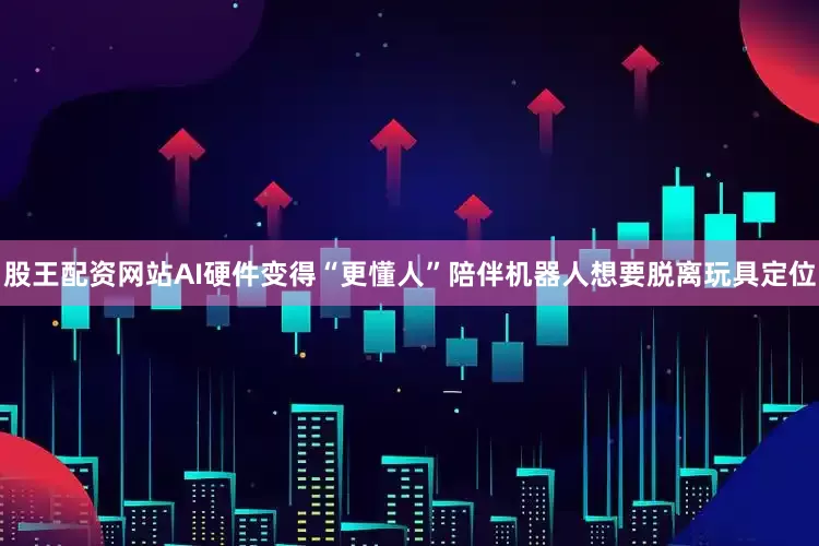 股王配资网站AI硬件变得“更懂人”陪伴机器人想要脱离玩具定位