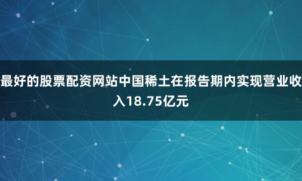 最好的股票配资网站中国稀土在报告期内实现营业收入18.75亿元